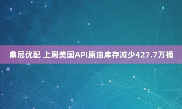 鼎冠优配 上周美国API原油库存减少427.7万桶