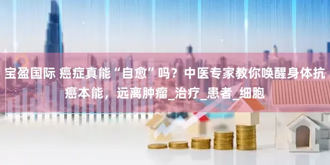 宝盈国际 癌症真能“自愈”吗？中医专家教你唤醒身体抗癌本能，远离肿瘤_治疗_患者_细胞