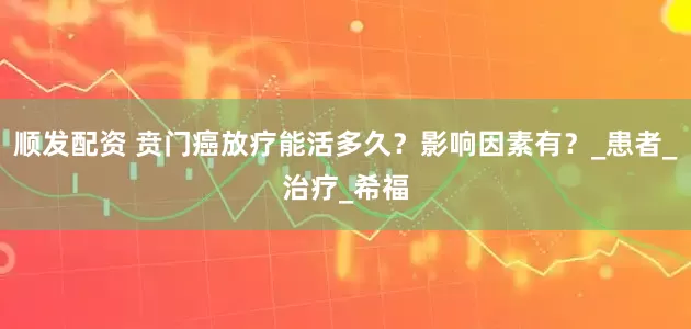 顺发配资 贲门癌放疗能活多久？影响因素有？_患者_治疗_希福