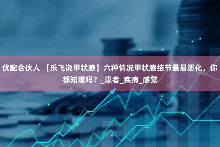 优配合伙人 【乐飞说甲状腺】六种情况甲状腺结节最易恶化，你都知道吗？_患者_疾病_感觉