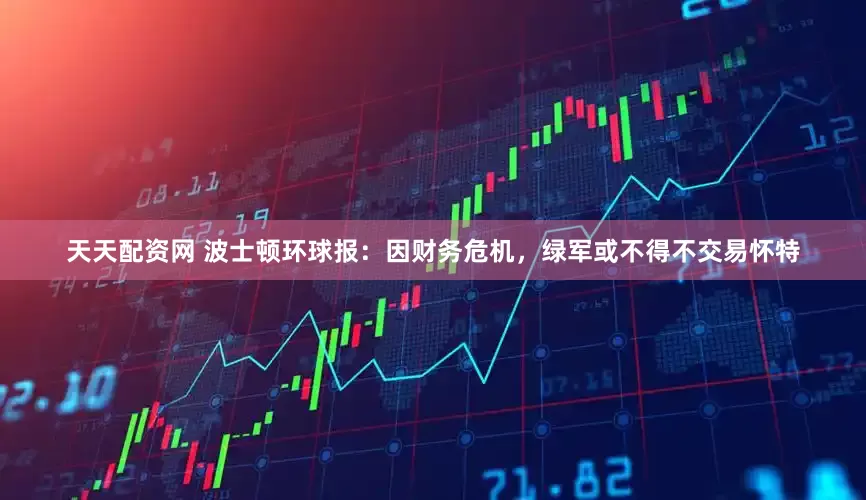 天天配资网 波士顿环球报：因财务危机，绿军或不得不交易怀特