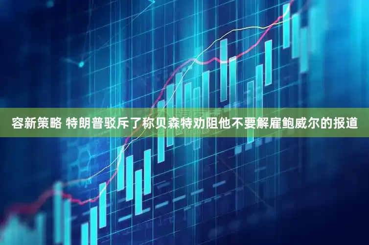 容新策略 特朗普驳斥了称贝森特劝阻他不要解雇鲍威尔的报道