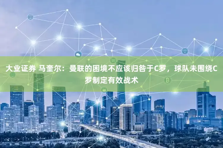 大业证券 马奎尔：曼联的困境不应该归咎于C罗，球队未围绕C罗制定有效战术
