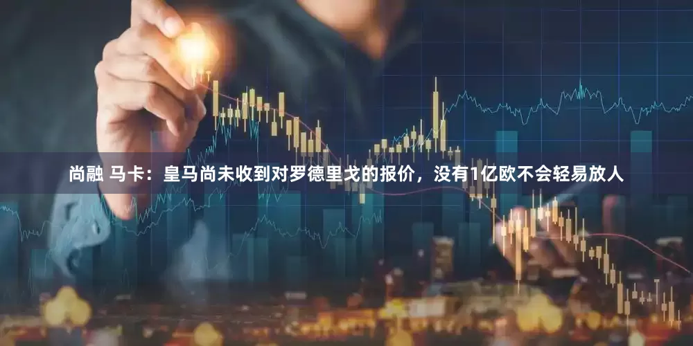 尚融 马卡：皇马尚未收到对罗德里戈的报价，没有1亿欧不会轻易放人