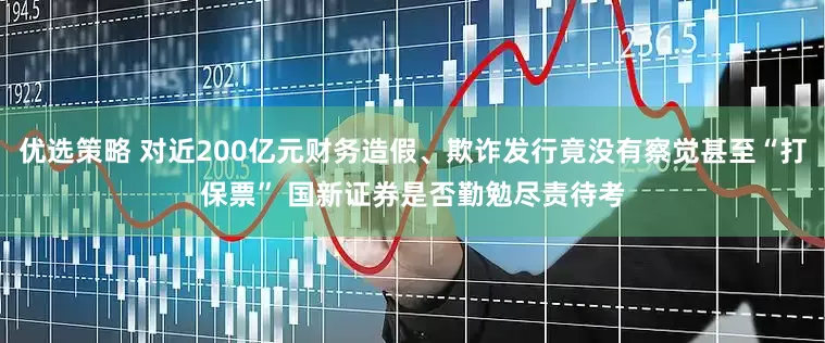 优选策略 对近200亿元财务造假、欺诈发行竟没有察觉甚至“打保票” 国新证券是否勤勉尽责待考