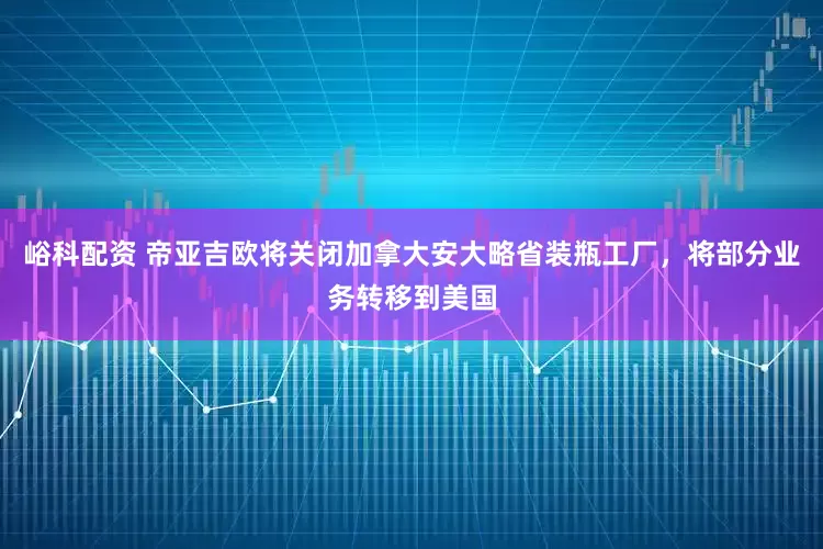 峪科配资 帝亚吉欧将关闭加拿大安大略省装瓶工厂，将部分业务转移到美国