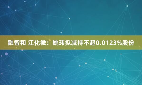 融智和 江化微：姚玮拟减持不超0.0123%股份