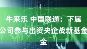 牛来乐 中国联通：下属公司参与出资央企战新基金