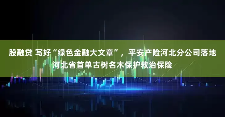 股融贷 写好“绿色金融大文章”，平安产险河北分公司落地河北省首单古树名木保护救治保险